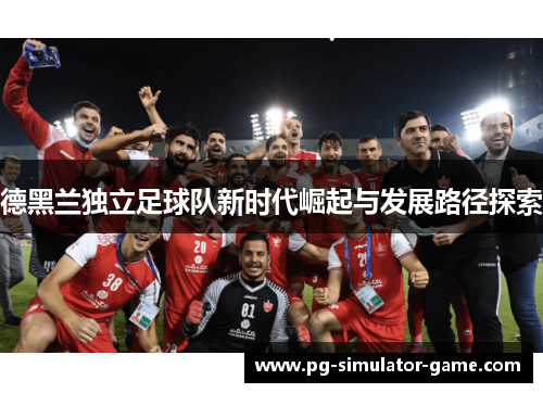 德黑兰独立足球队新时代崛起与发展路径探索 德黑兰独立足球队新时代崛起与发展路径探索