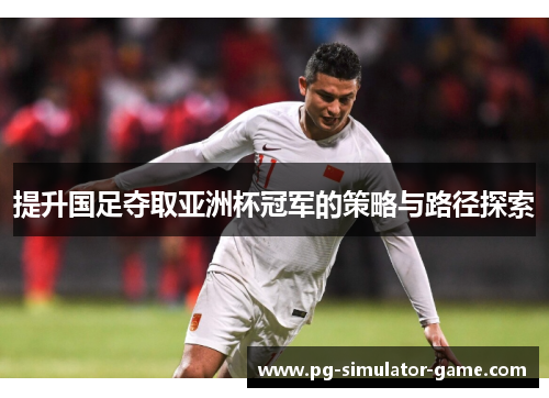 提升国足夺取亚洲杯冠军的策略与路径探索