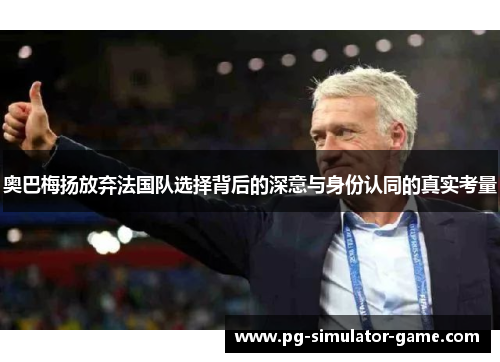 奥巴梅扬放弃法国队选择背后的深意与身份认同的真实考量