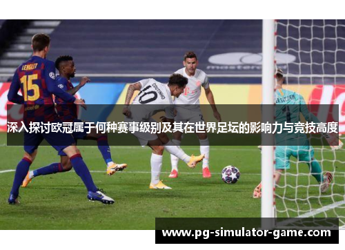深入探讨欧冠属于何种赛事级别及其在世界足坛的影响力与竞技高度 深入探讨欧冠属于何种赛事级别及其在世界足坛的影响力与竞技高度
