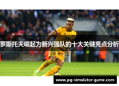 罗斯托夫崛起为新兴强队的十大关键亮点分析 罗斯托夫崛起为新兴强队的十大关键亮点分析