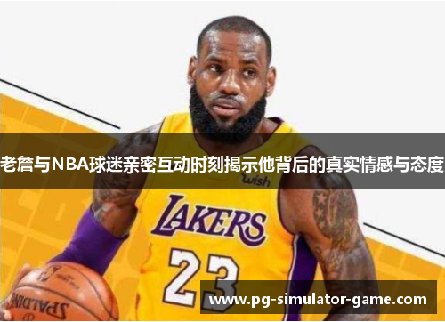 老詹与NBA球迷亲密互动时刻揭示他背后的真实情感与态度