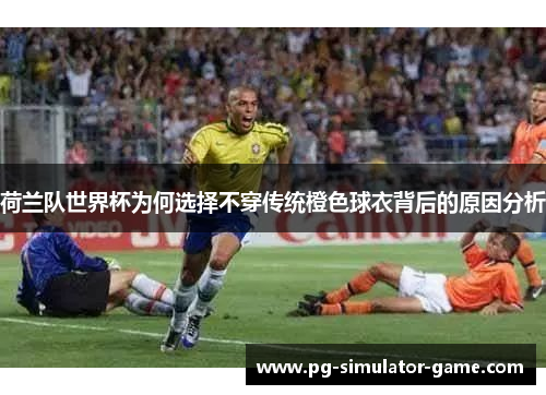 荷兰队世界杯为何选择不穿传统橙色球衣背后的原因分析