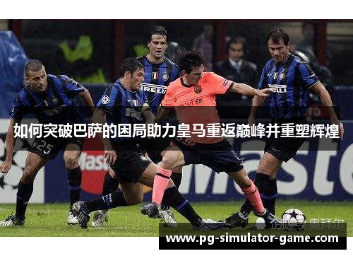 如何突破巴萨的困局助力皇马重返巅峰并重塑辉煌