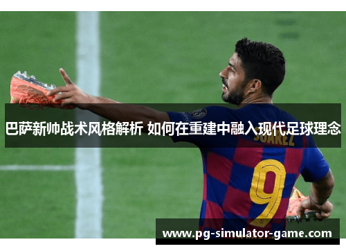 巴萨新帅战术风格解析 如何在重建中融入现代足球理念