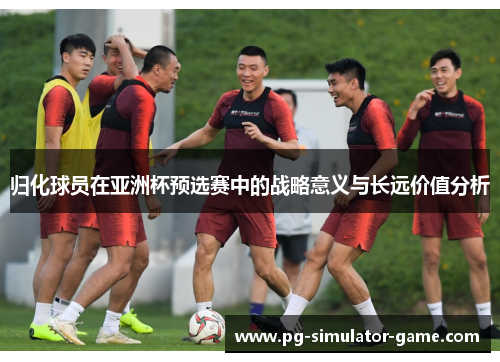归化球员在亚洲杯预选赛中的战略意义与长远价值分析