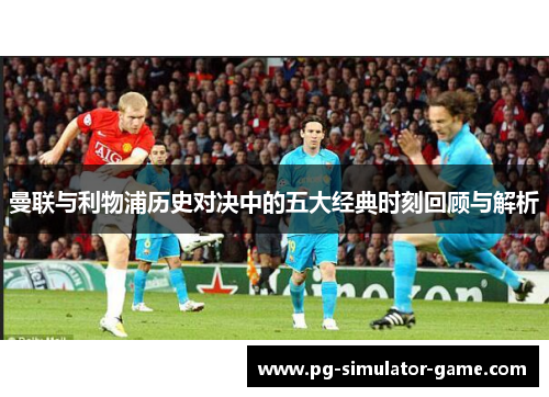曼联与利物浦历史对决中的五大经典时刻回顾与解析 曼联与利物浦历史对决中的五大经典时刻回顾与解析