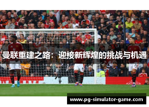 曼联重建之路:迎接新辉煌的挑战与机遇 曼联重建之路:迎接新辉煌的挑战与机遇