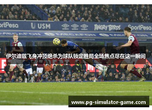 伊尔迪兹飞身冲顶绝杀为球队锁定胜局全场焦点尽在这一瞬间