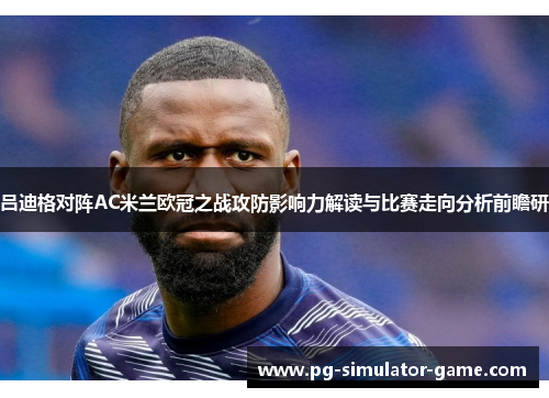 吕迪格对阵AC米兰欧冠之战攻防影响力解读与比赛走向分析前瞻研