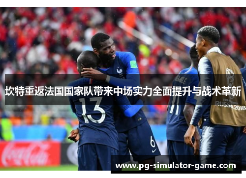坎特重返法国国家队带来中场实力全面提升与战术革新
