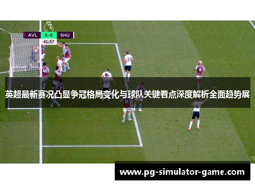 英超最新赛况凸显争冠格局变化与球队关键看点深度解析全面趋势展