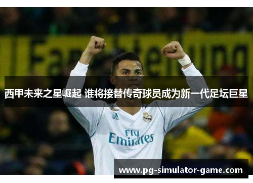 西甲未来之星崛起 谁将接替传奇球员成为新一代足坛巨星 西甲未来之星崛起 谁将接替传奇球员成为新一代足坛巨星
