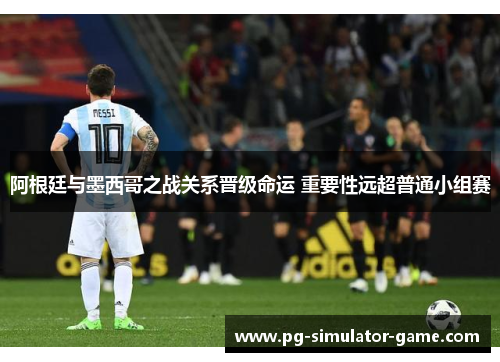 阿根廷与墨西哥之战关系晋级命运 重要性远超普通小组赛