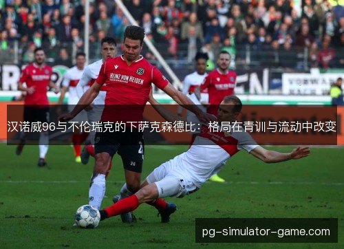 汉诺威96与不伦瑞克的下萨克森德比：格局在青训与流动中改变